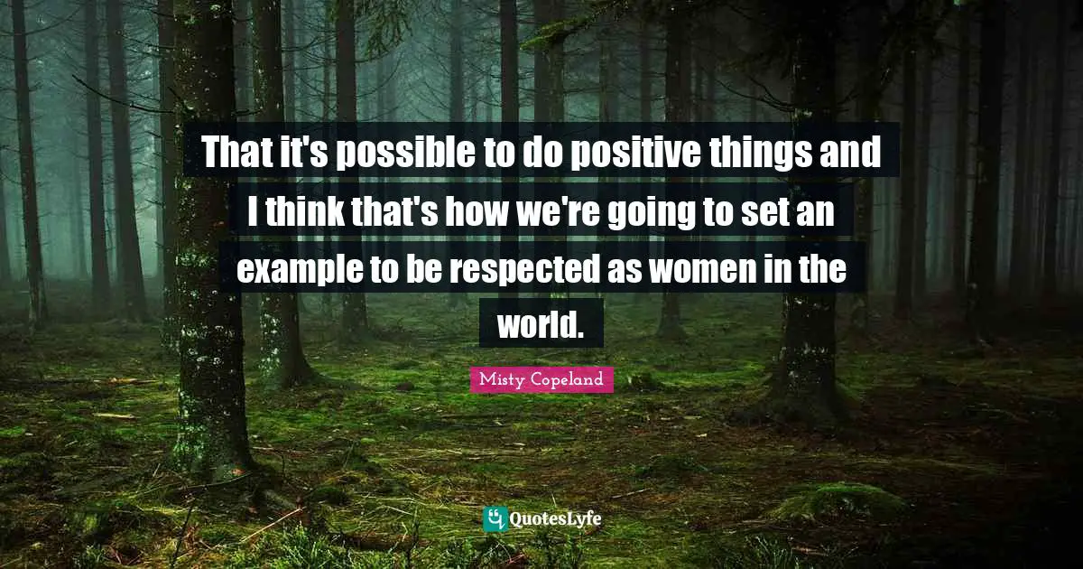 Misty Copeland Quotes: That it's possible to do positive things and I think that's how we're going to set an example to be respected as women in the world.
