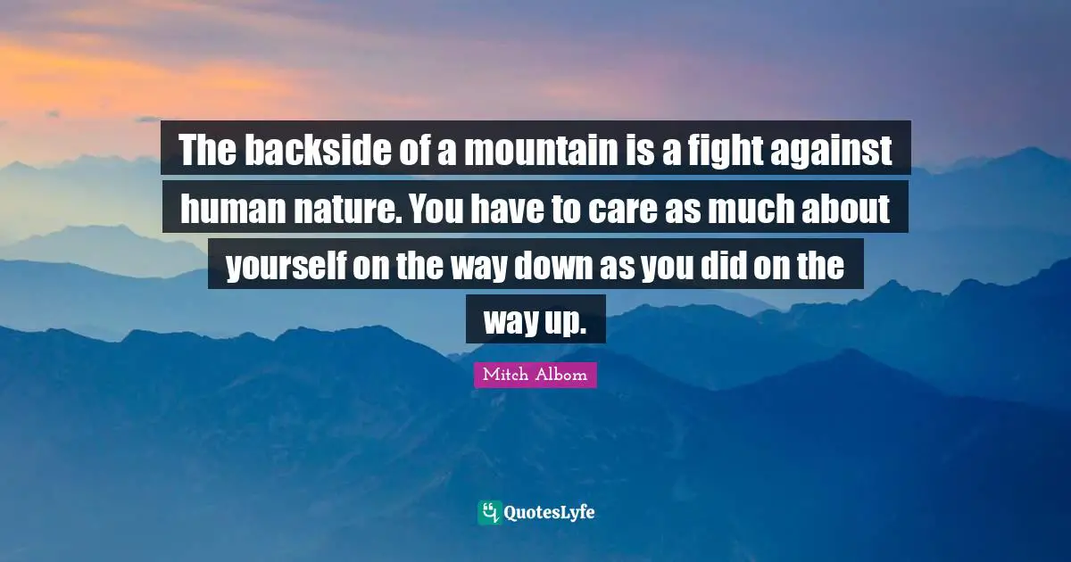 The backside of a mountain is a fight against human nature. You have to care as much about yourself on the way down as you did on the way up.