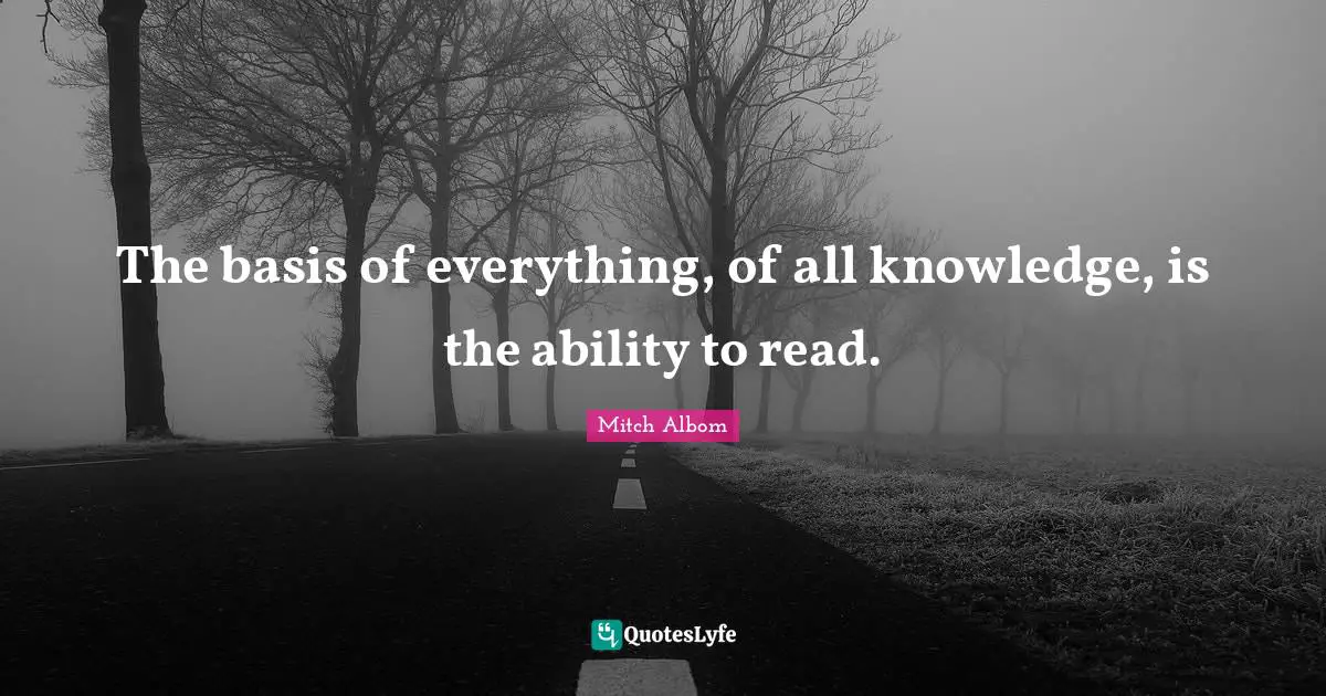 The basis of everything, of all knowledge, is the ability to read.