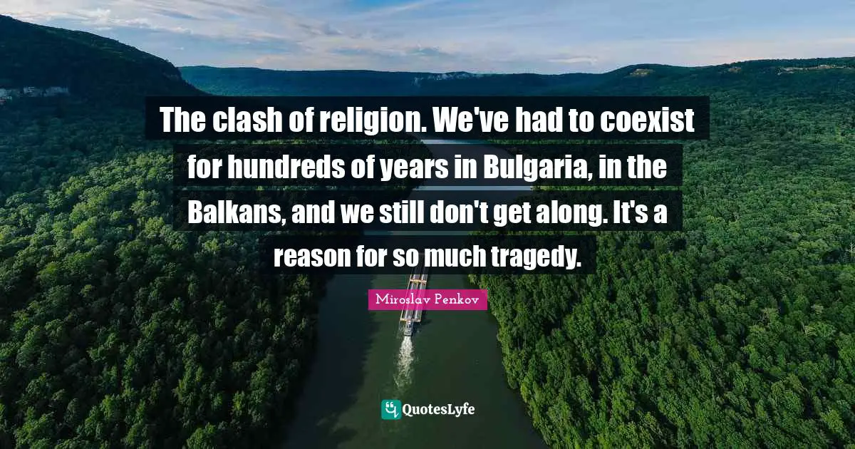 The clash of religion. We've had to coexist for hundreds of years in Bulgaria, in the Balkans, and we still don't get along. It's a reason for so much tragedy.