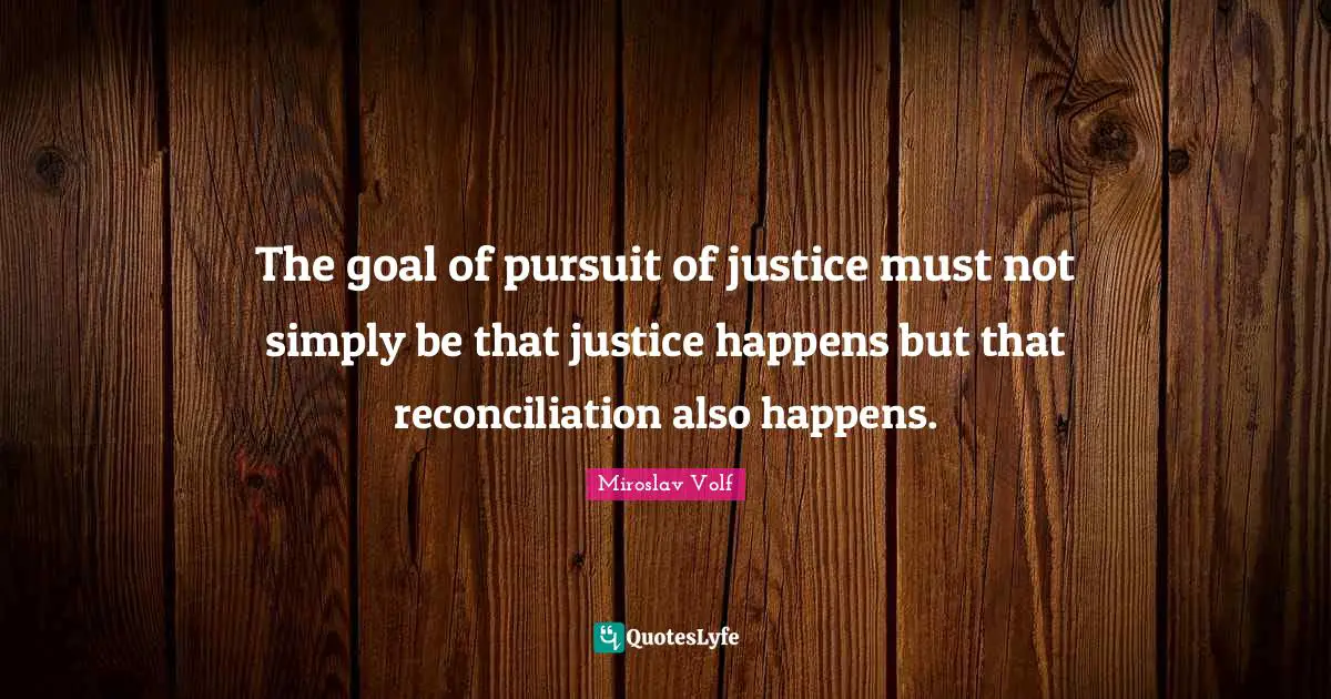 Miroslav Volf Quotes: "The goal of pursuit of justice must not simply be that justice happens but that reconciliation also happens."