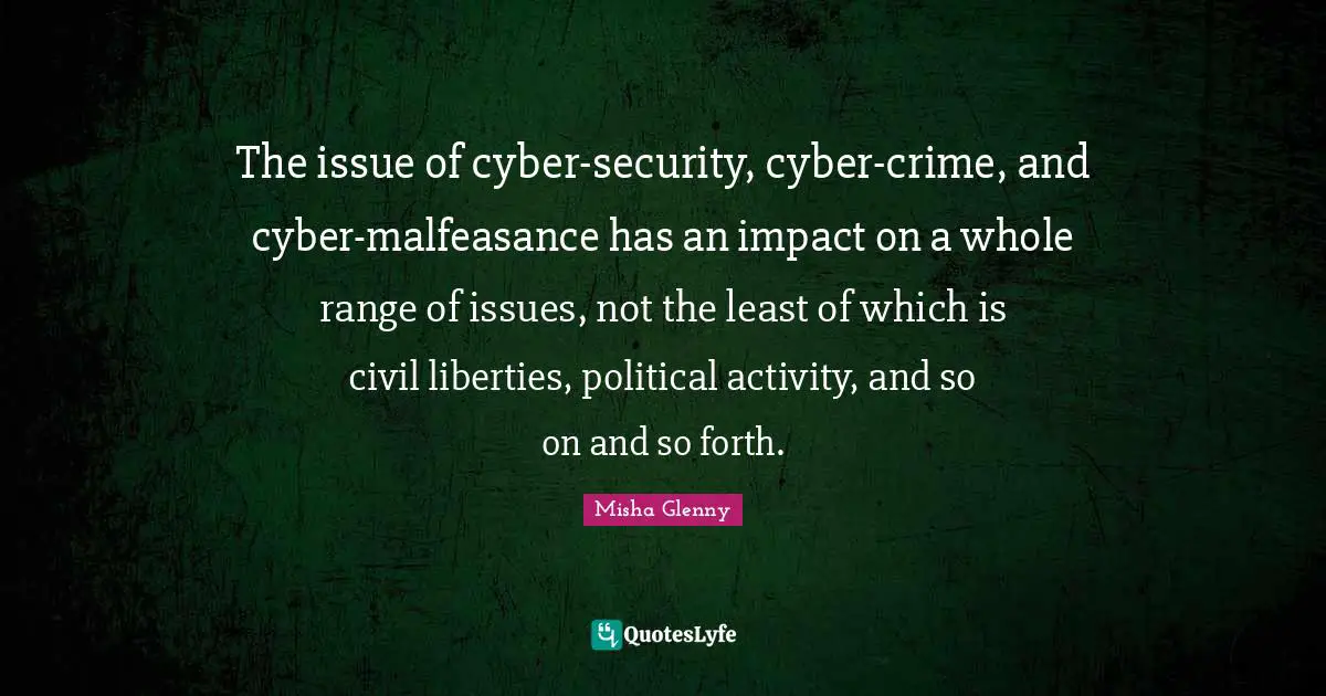 The issue of cyber-security, cyber-crime, and cyber-malfeasance has an impact on a whole range of issues, not the least of which is civil liberties, political activity, and so on and so forth.
