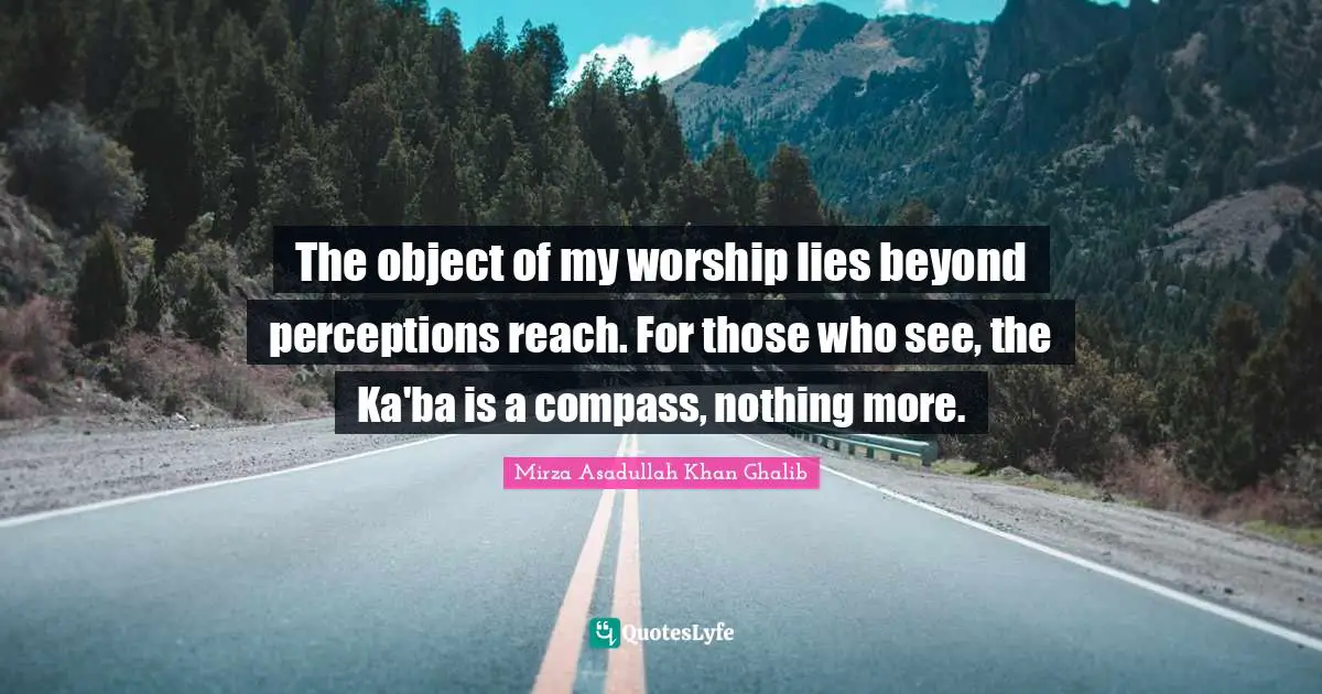 Mirza Asadullah Khan Ghalib Quotes: "The object of my worship lies beyond perceptions reach. For those who see, the Ka'ba is a compass, nothing more."
