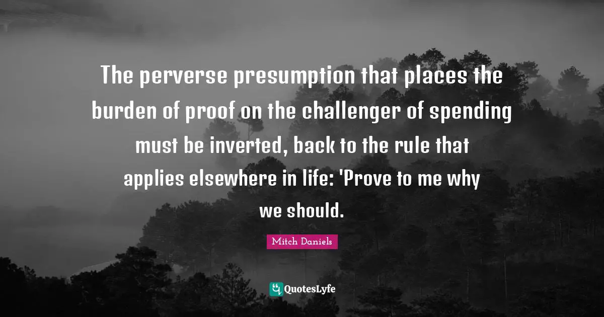 The perverse presumption that places the burden of proof on the challenger of spending must be inverted, back to the rule that applies elsewhere in life: 'Prove to me why we should.