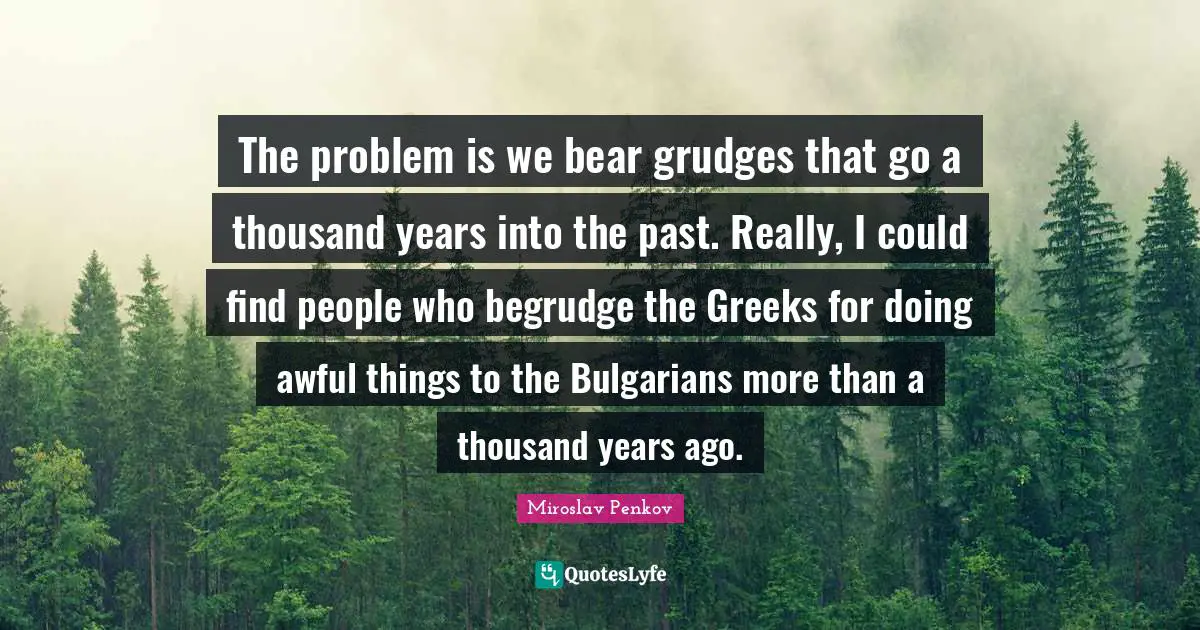 The problem is we bear grudges that go a thousand years into the past. Really, I could find people who begrudge the Greeks for doing awful things to the Bulgarians more than a thousand years ago.