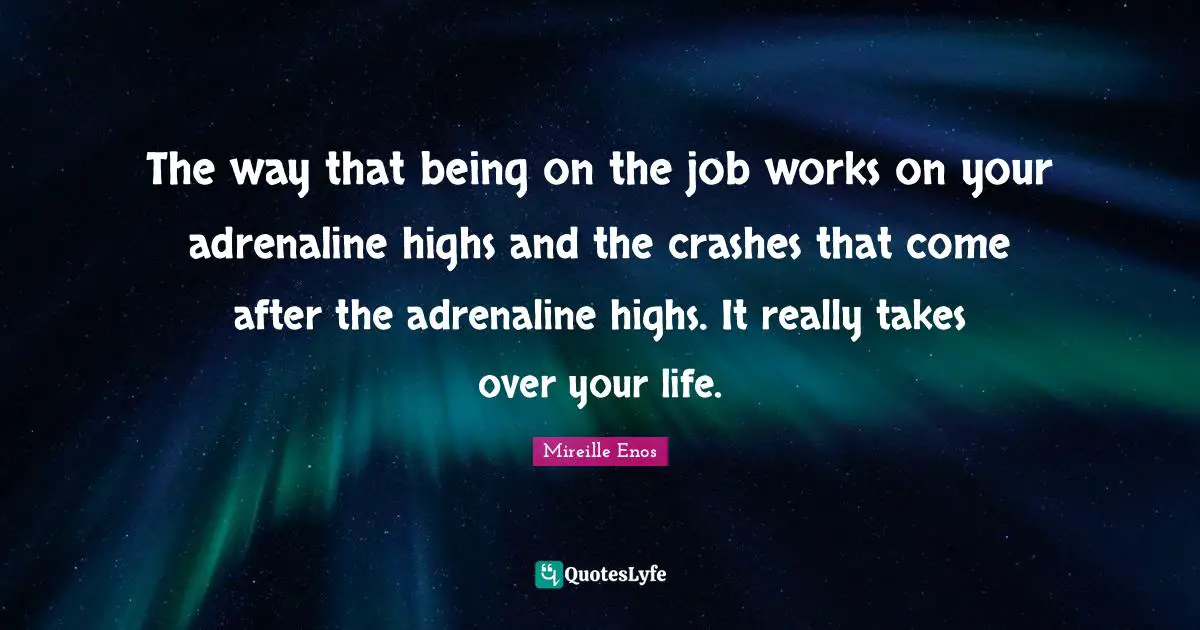 The way that being on the job works on your adrenaline highs and the crashes that come after the adrenaline highs. It really takes over your life.