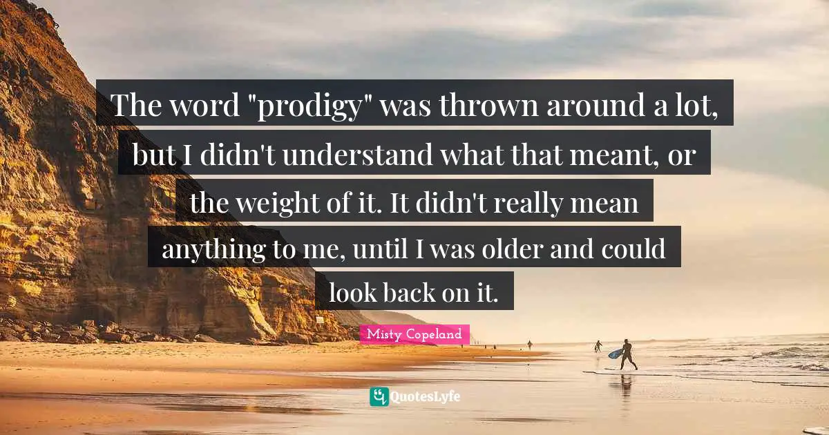 The word "prodigy" was thrown around a lot, but I didn't understand what that meant, or the weight of it. It didn't really mean anything to me, until I was older and could look back on it.