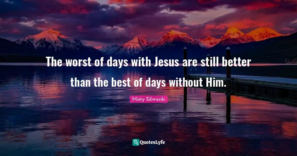 The worst of days with Jesus are still better than the best of days without Him.