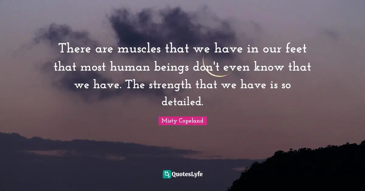 Misty Copeland Quotes: There are muscles that we have in our feet that most human beings don't even know that we have. The strength that we have is so detailed.