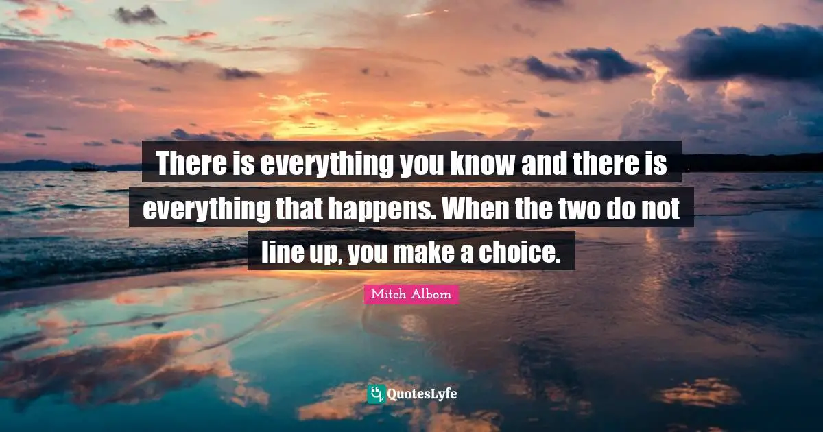 There is everything you know and there is everything that happens. When the two do not line up, you make a choice.