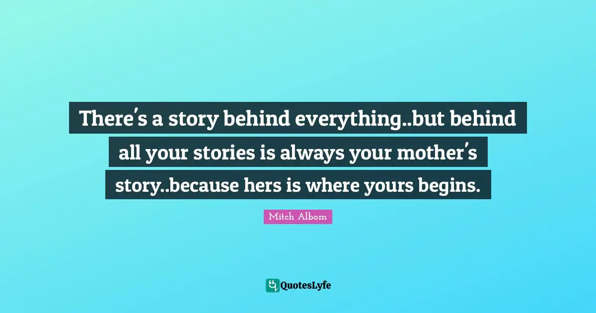 Mothers Day Quotes: "There's a story behind everything..but behind all your stories is always your mother's story..because hers is where yours begins."