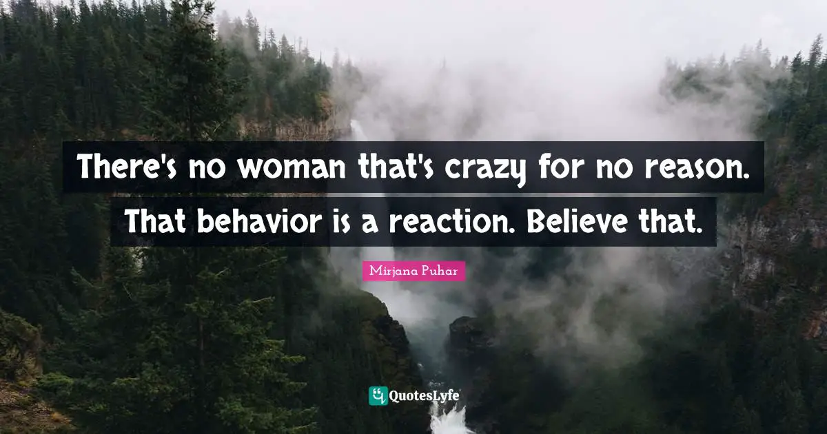 There's no woman that's crazy for no reason. That behavior is a reaction. Believe that.