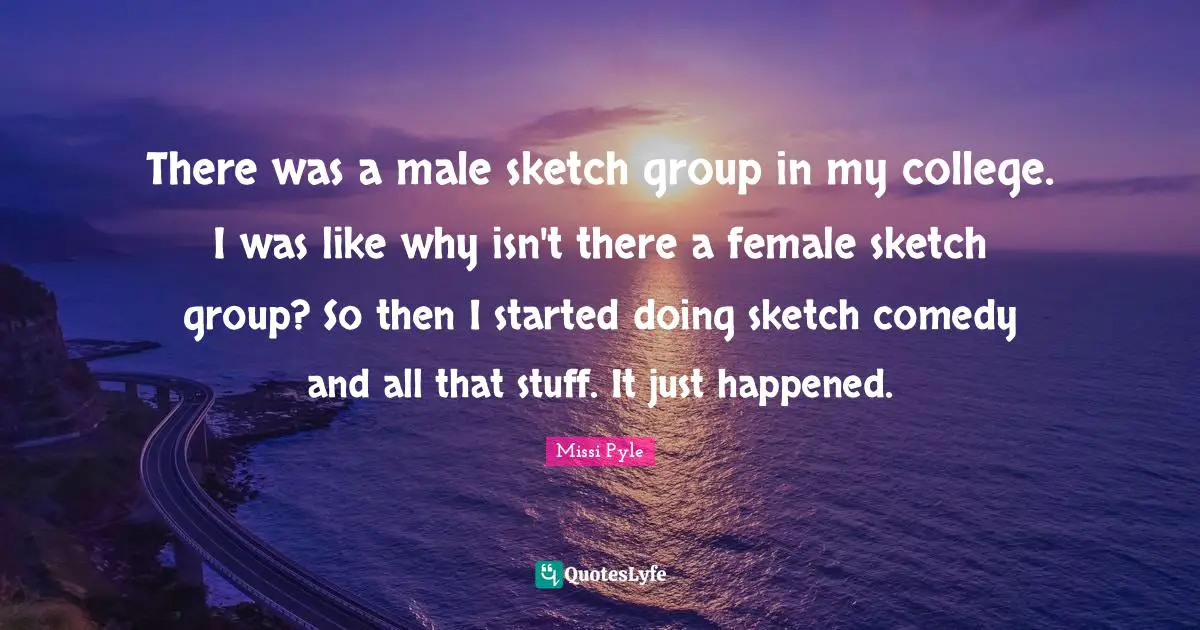 There was a male sketch group in my college. I was like why isn't there a female sketch group? So then I started doing sketch comedy and all that stuff. It just happened.