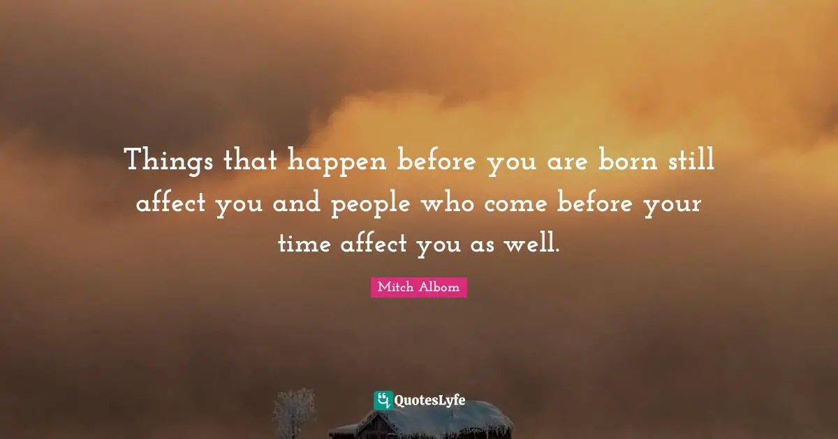 Things that happen before you are born still affect you and people who come before your time affect you as well.