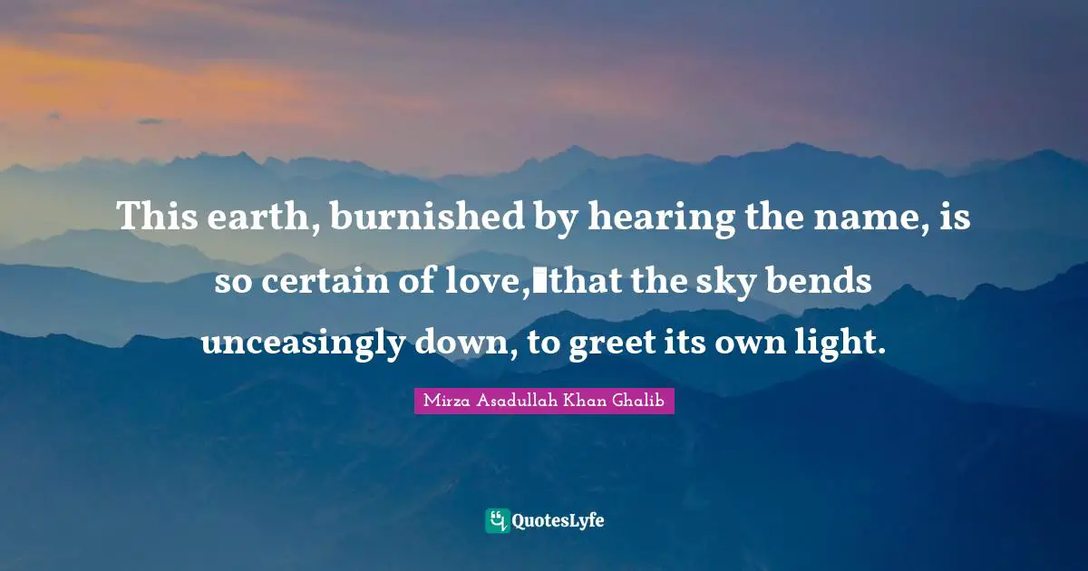 Mirza Asadullah Khan Ghalib Quotes: "This earth, burnished by hearing the name, is so certain of love, that the sky bends unceasingly down, to greet its own light."