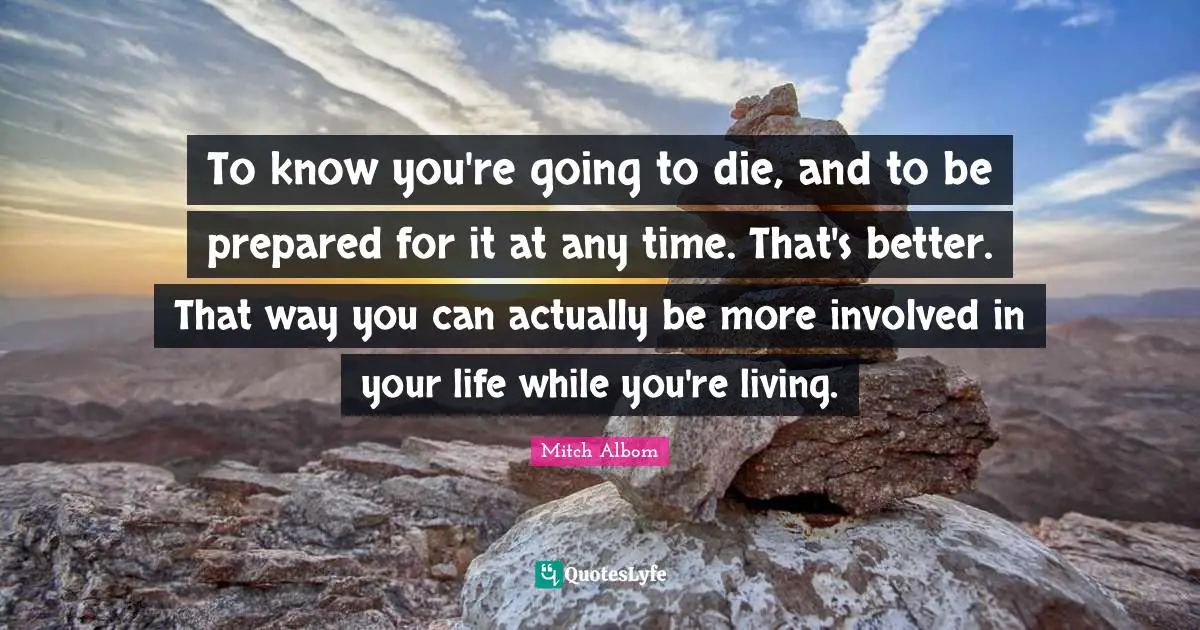 To know you're going to die, and to be prepared for it at any time. That's better. That way you can actually be more involved in your life while you're living.