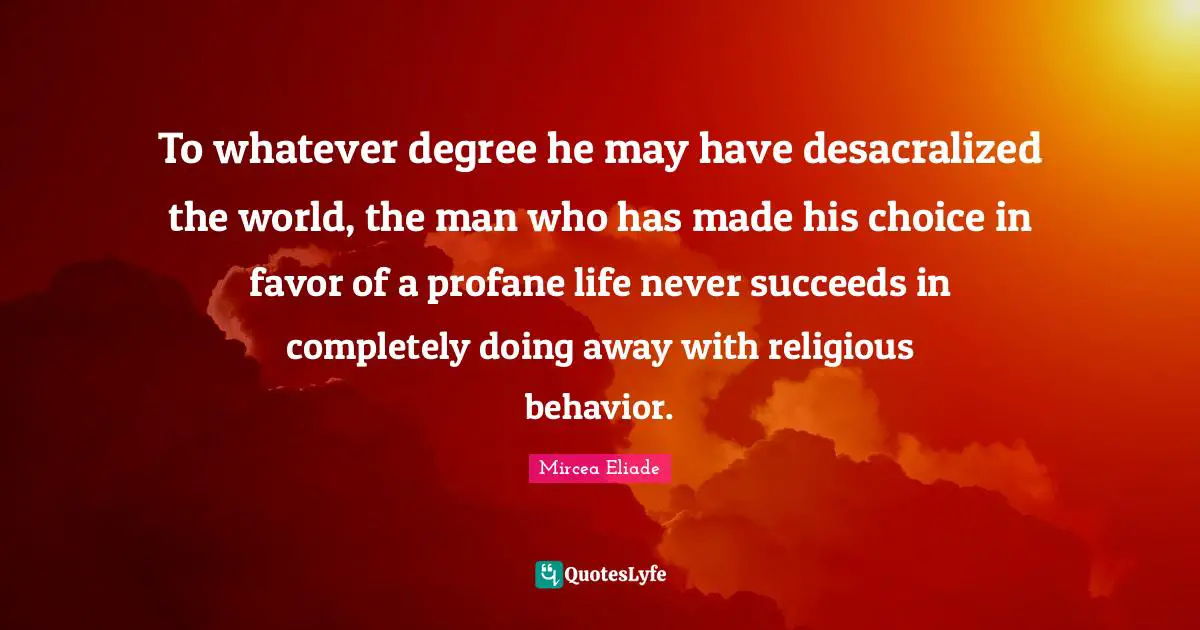 To whatever degree he may have desacralized the world, the man who has made his choice in favor of a profane life never succeeds in completely doing away with religious behavior.