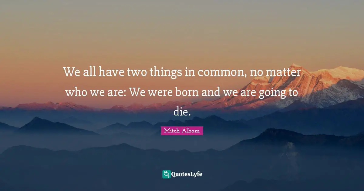 We all have two things in common, no matter who we are: We were born and we are going to die.