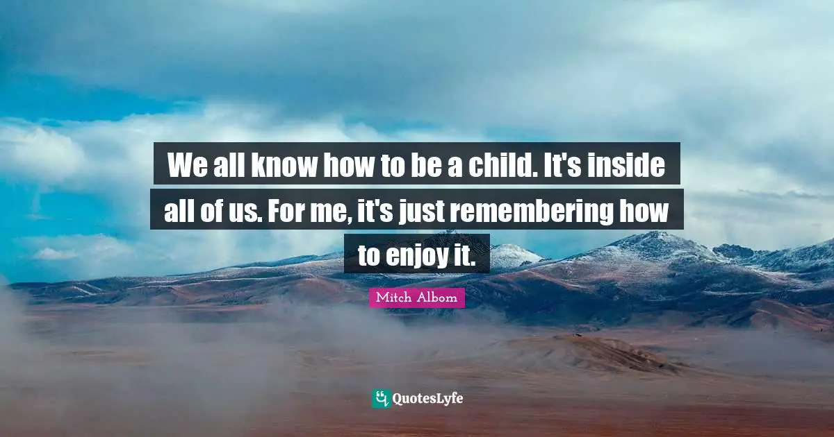 We all know how to be a child. It's inside all of us. For me, it's just remembering how to enjoy it.