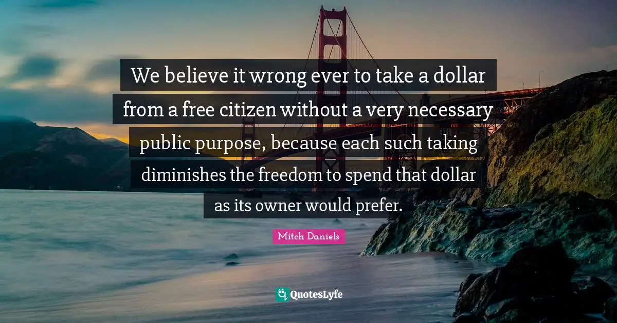 We believe it wrong ever to take a dollar from a free citizen without a very necessary public purpose, because each such taking diminishes the freedom to spend that dollar as its owner would prefer.