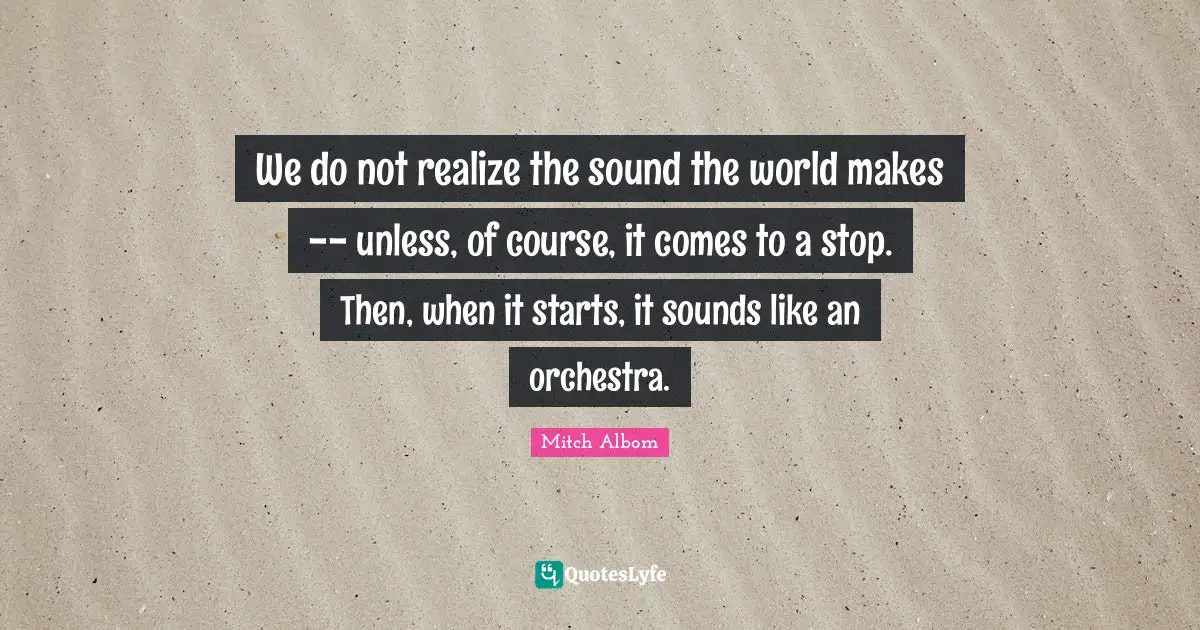 We do not realize the sound the world makes -- unless, of course, it comes to a stop. Then, when it starts, it sounds like an orchestra.