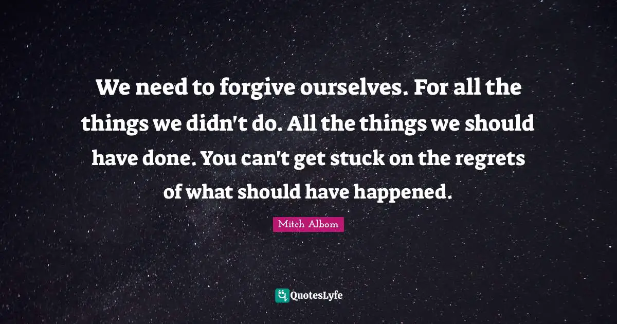 Mitch Albom Quotes: "We need to forgive ourselves. For all the things we didn't do. All the things we should have done. You can't get stuck on the regrets of what should have happened."