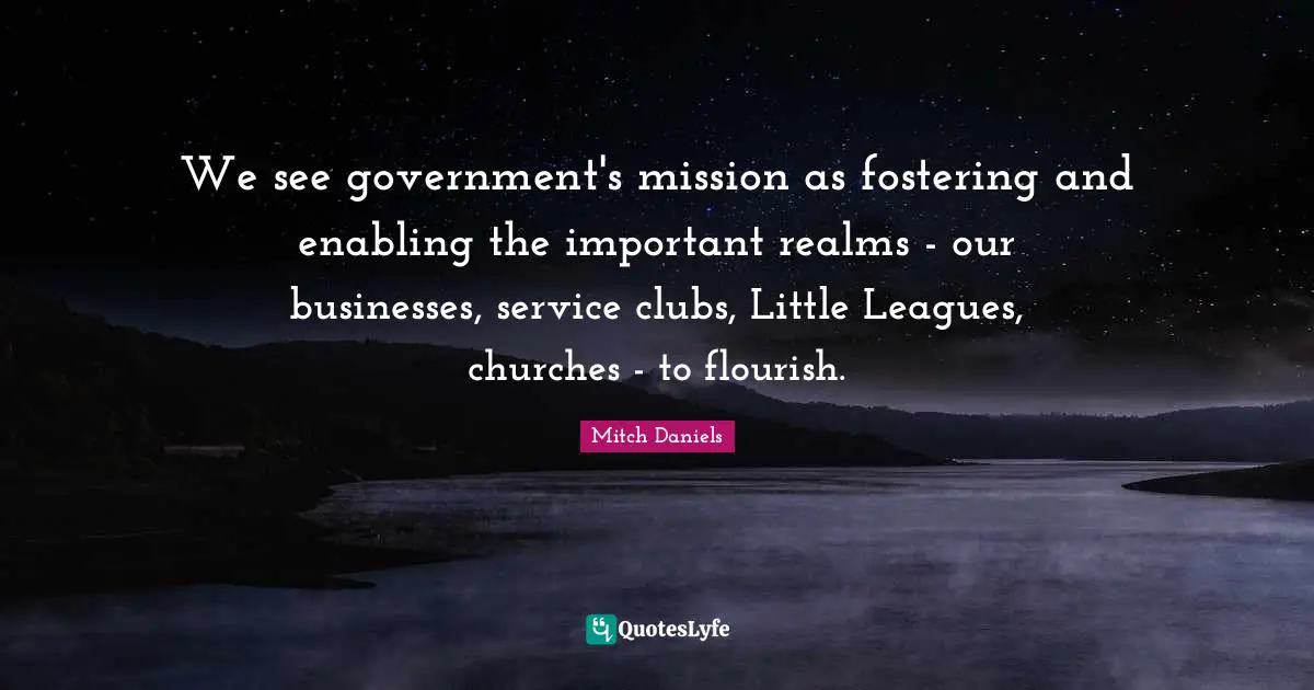 We see government's mission as fostering and enabling the important realms - our businesses, service clubs, Little Leagues, churches - to flourish.