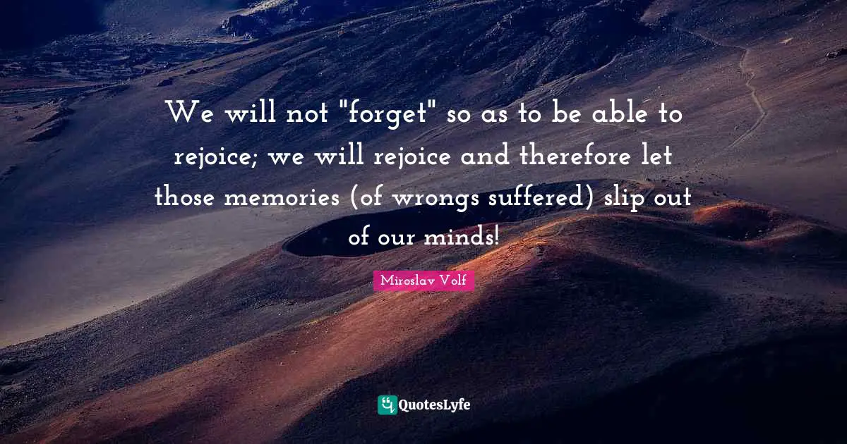 Miroslav Volf Quotes: "We will not "forget" so as to be able to rejoice; we will rejoice and therefore let those memories (of wrongs suffered) slip out of our minds!"