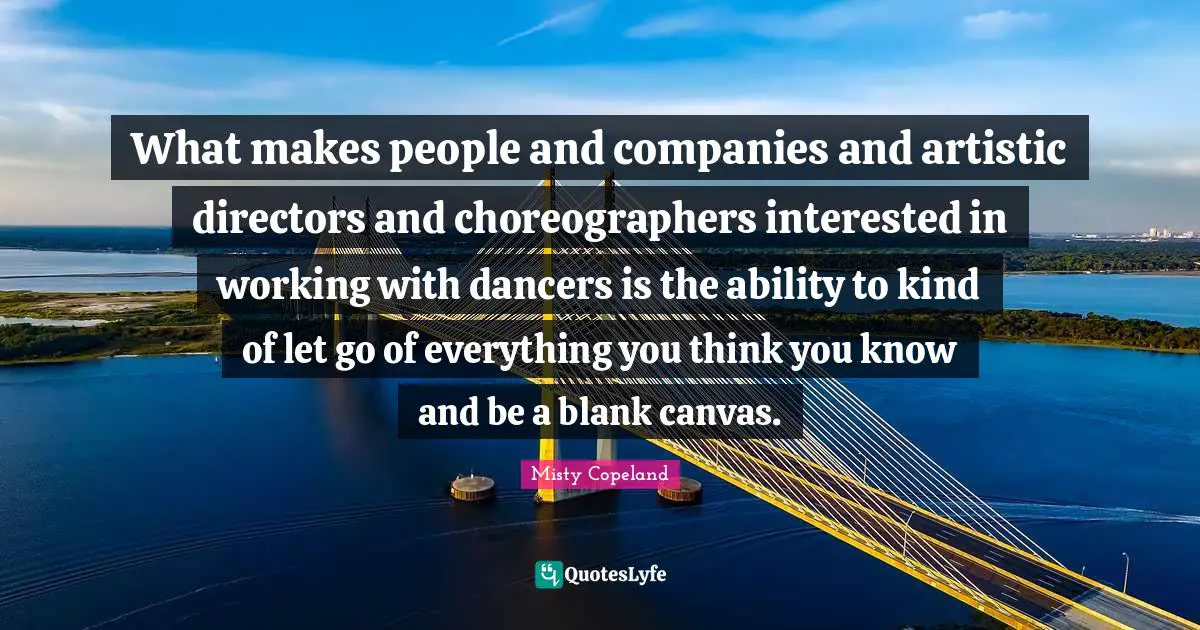 Misty Copeland Quotes: What makes people and companies and artistic directors and choreographers interested in working with dancers is the ability to kind of let go of everything you think you know and be a blank canvas.
