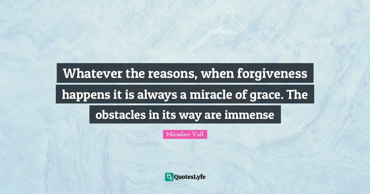Miroslav Volf Quotes: "Whatever the reasons, when forgiveness happens it is always a miracle of grace. The obstacles in its way are immense"