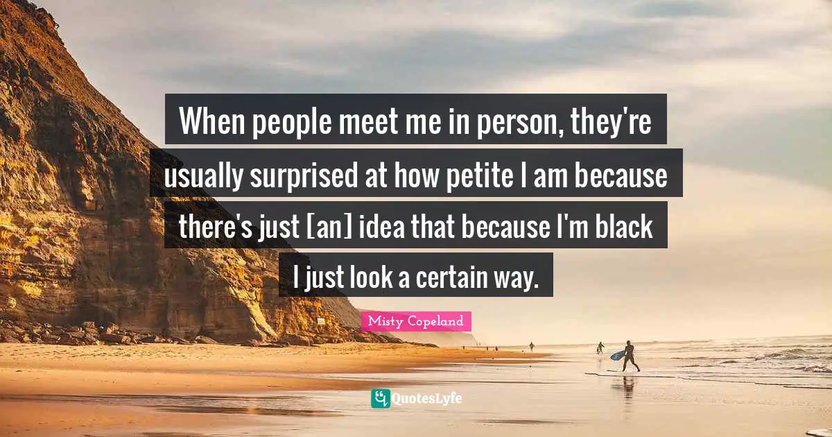 Misty Copeland Quotes: When people meet me in person, they're usually surprised at how petite I am because there's just [an] idea that because I'm black I just look a certain way.