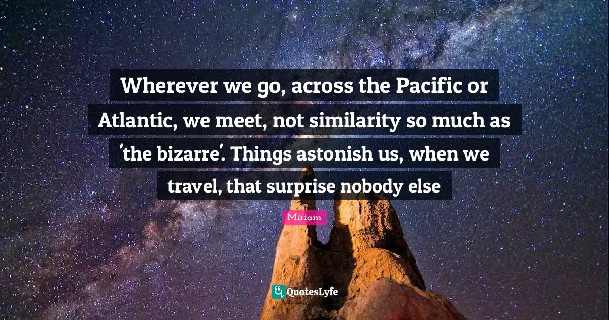 Wherever we go, across the Pacific or Atlantic, we meet, not similarity so much as 'the bizarre'. Things astonish us, when we travel, that surprise nobody else