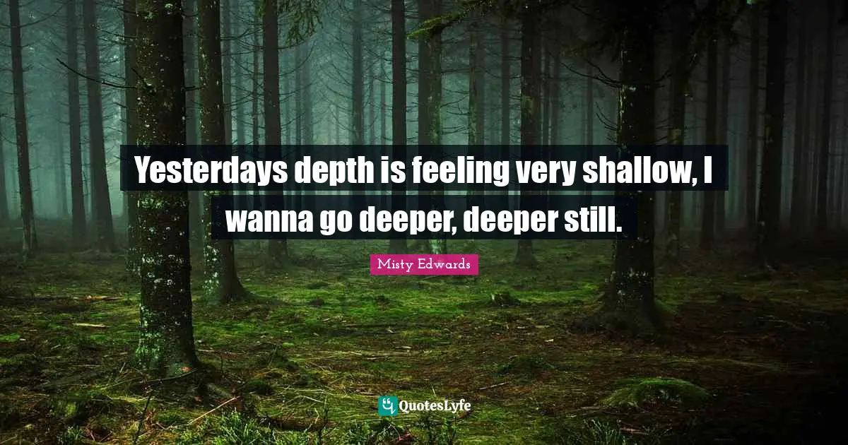 Yesterdays depth is feeling very shallow, I wanna go deeper, deeper still.