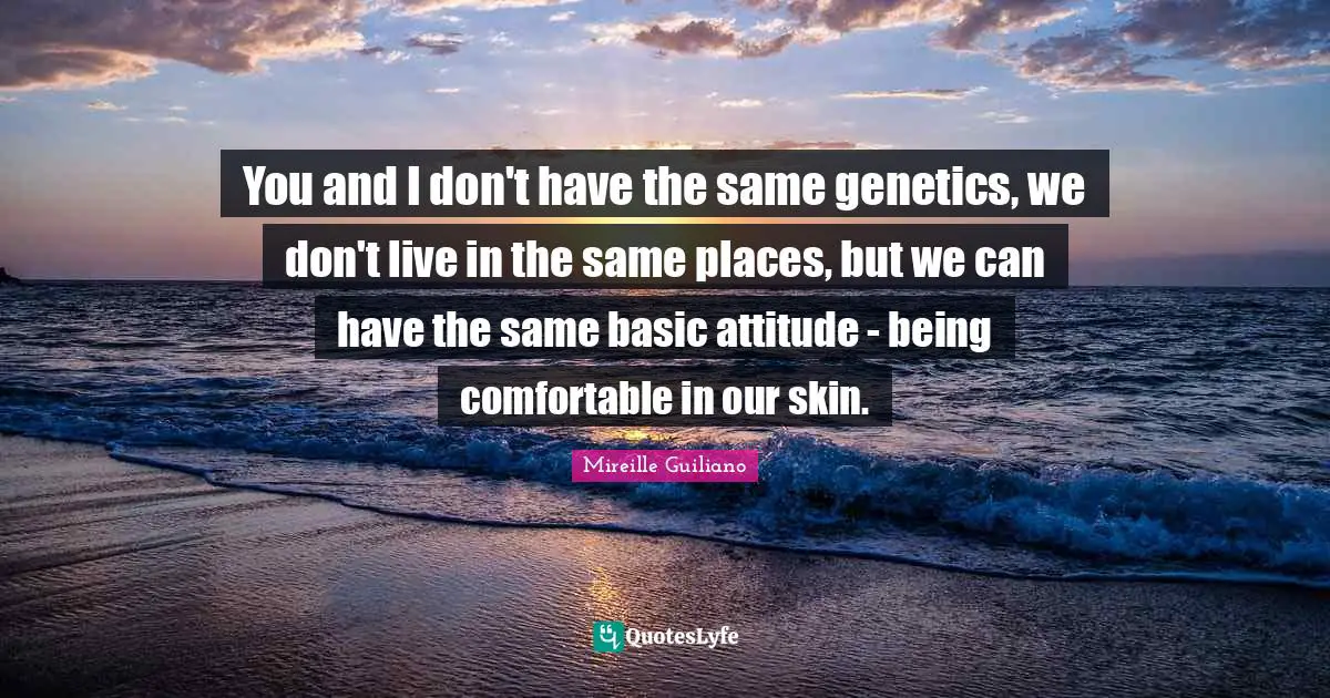 You and I don't have the same genetics, we don't live in the same places, but we can have the same basic attitude - being comfortable in our skin.