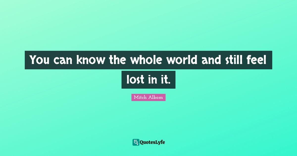 You can know the whole world and still feel lost in it.