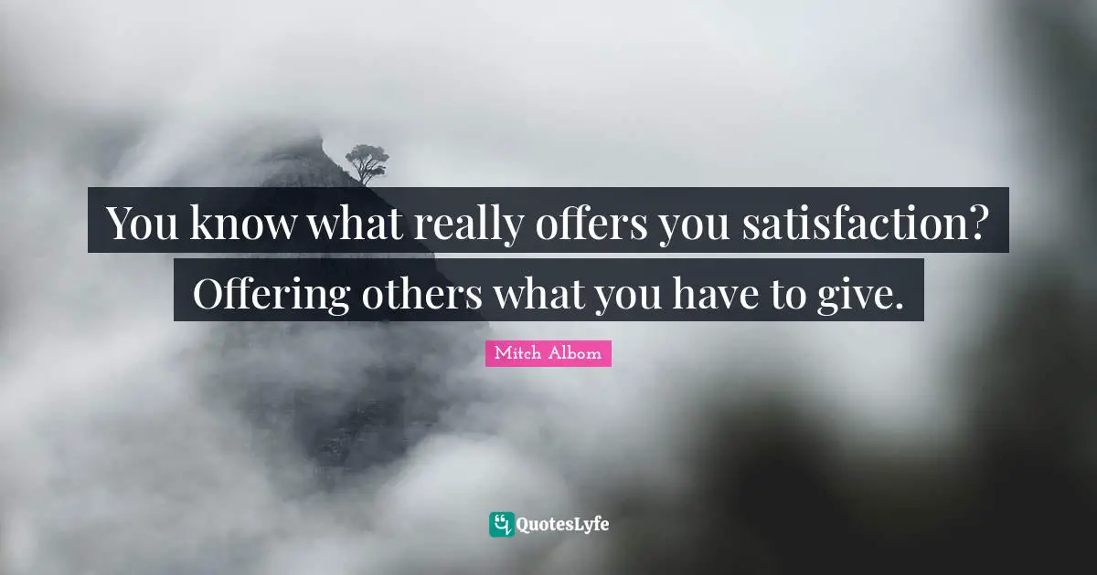 You know what really offers you satisfaction? Offering others what you have to give.