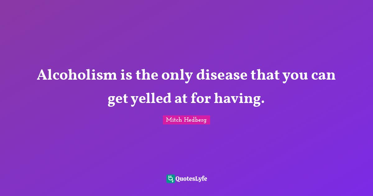 Alcoholism is the only disease that you can get yelled at for having.
