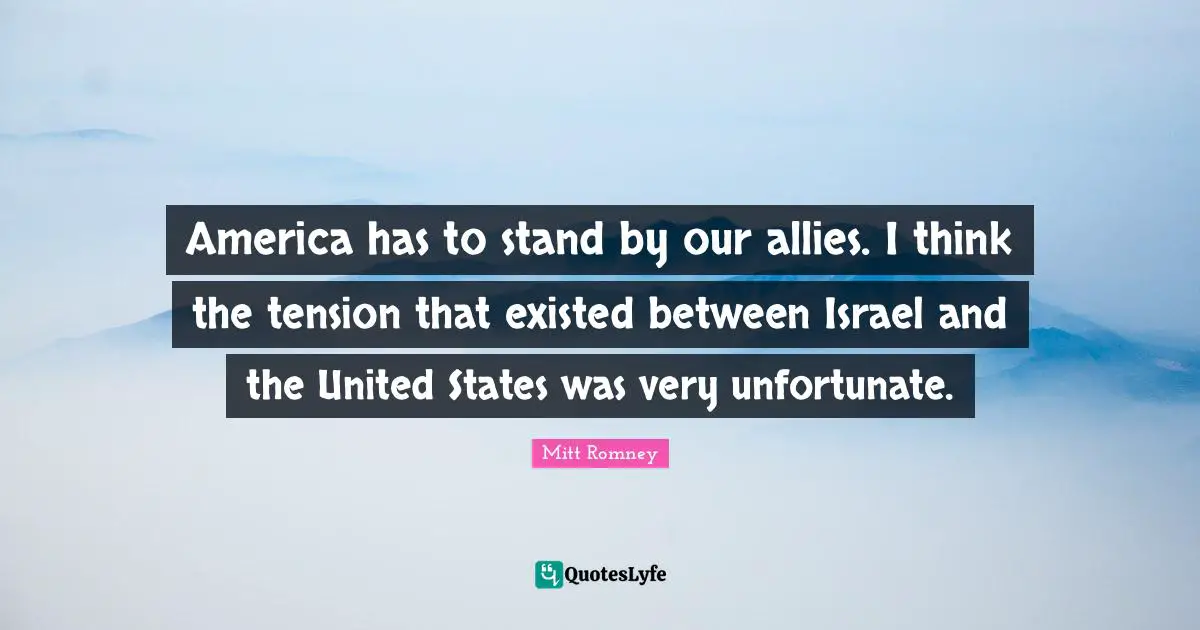 America has to stand by our allies. I think the tension that existed between Israel and the United States was very unfortunate.