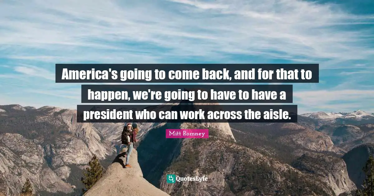America's going to come back, and for that to happen, we're going to have to have a president who can work across the aisle.