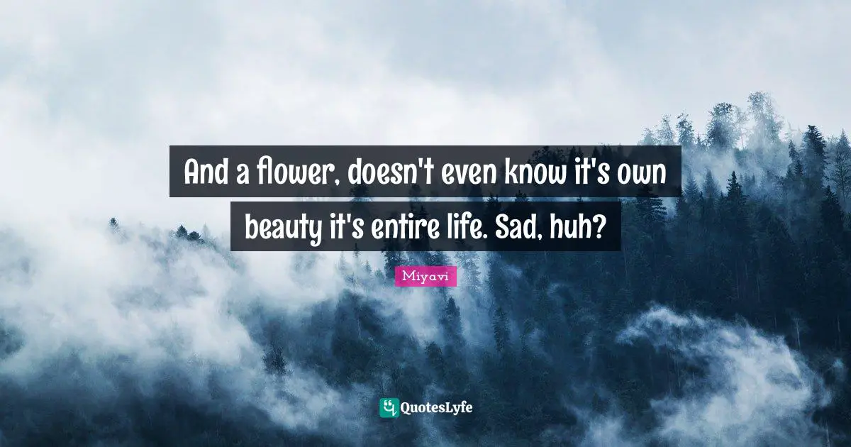 And a flower, doesn't even know it's own beauty it's entire life. Sad, huh?