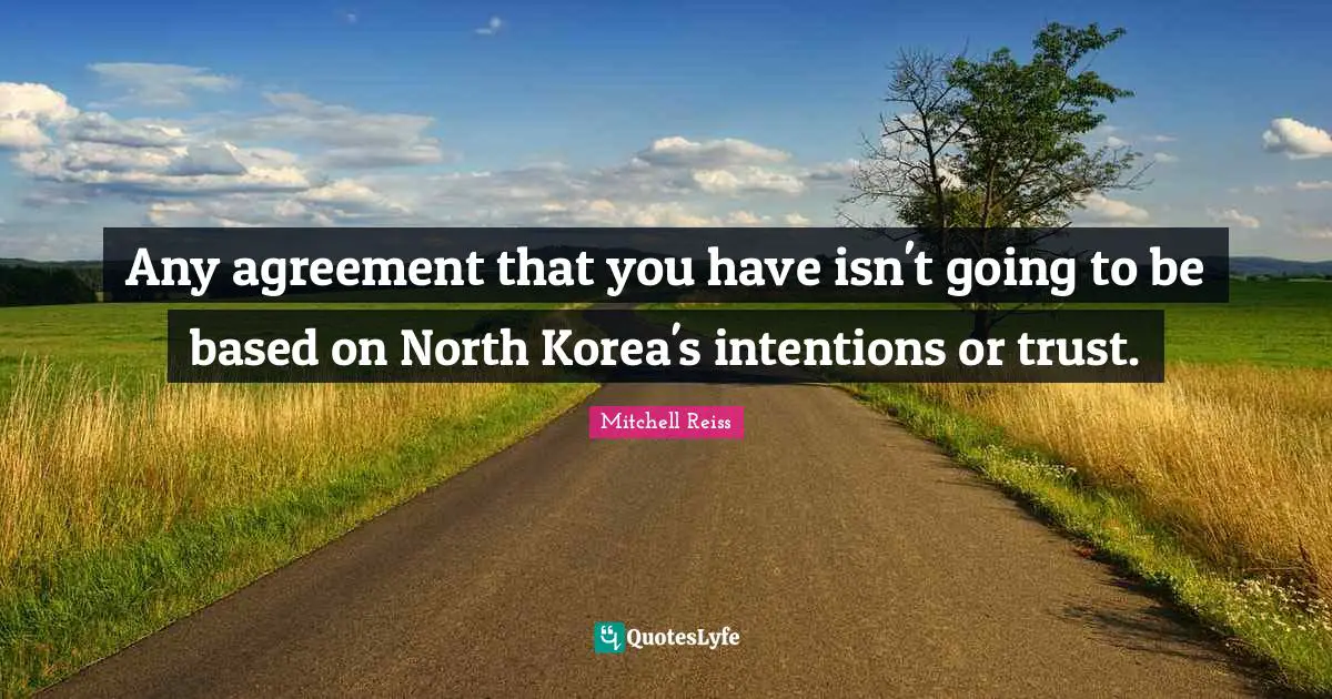 Any agreement that you have isn't going to be based on North Korea's intentions or trust.