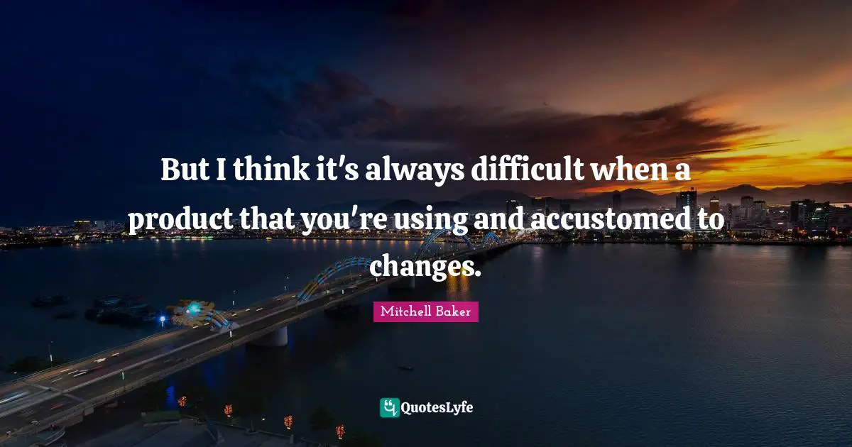 But I think it's always difficult when a product that you're using and accustomed to changes.