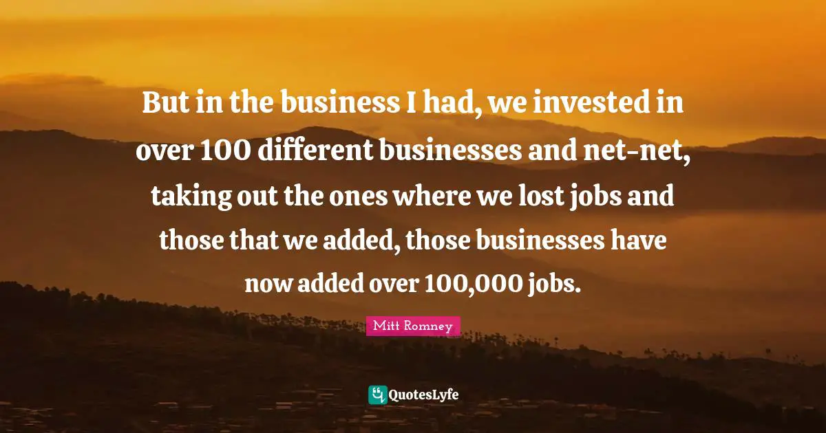But in the business I had, we invested in over 100 different businesses and net-net, taking out the ones where we lost jobs and those that we added, those businesses have now added over 100,000 jobs.