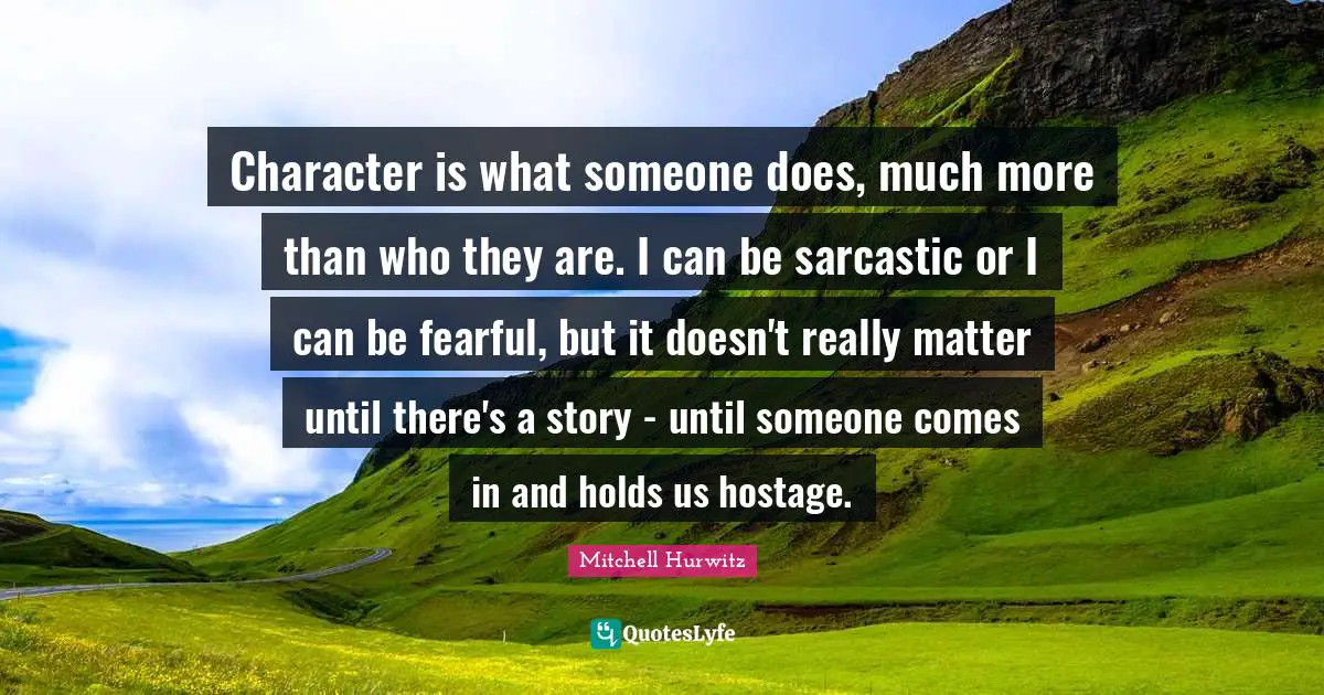 Character is what someone does, much more than who they are. I can be sarcastic or I can be fearful, but it doesn't really matter until there's a story - until someone comes in and holds us hostage.
