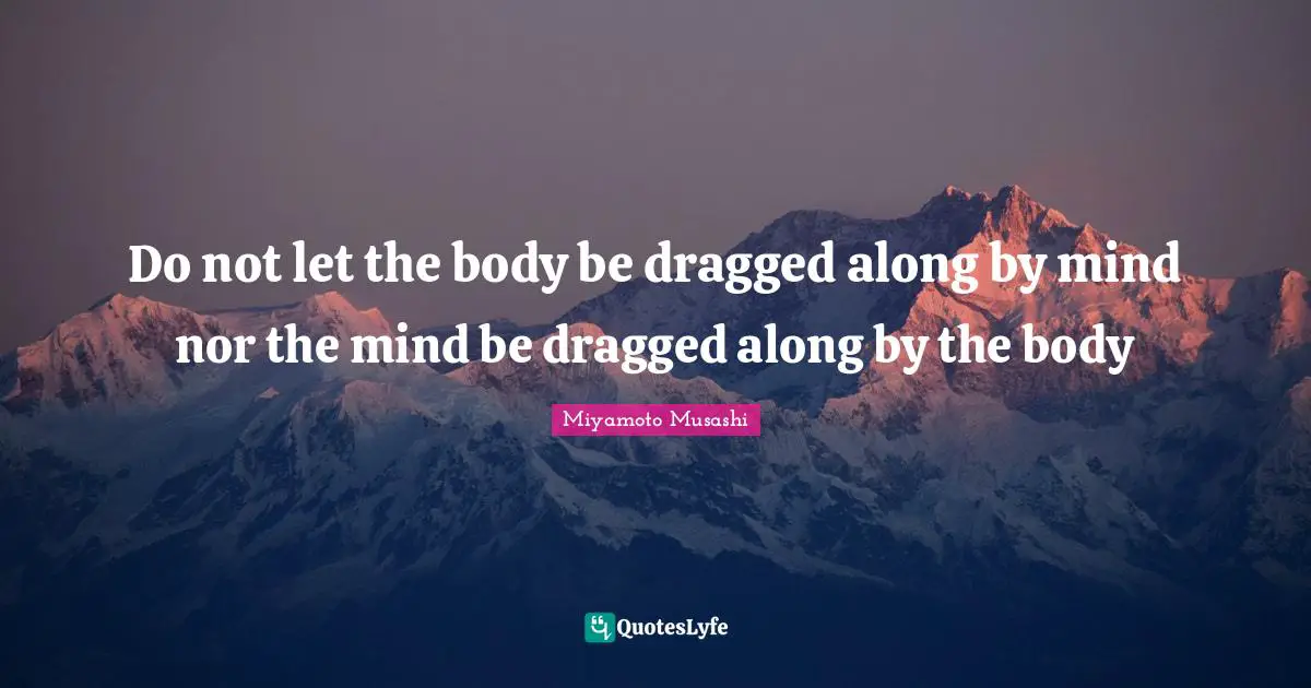 Do not let the body be dragged along by mind nor the mind be dragged along by the body