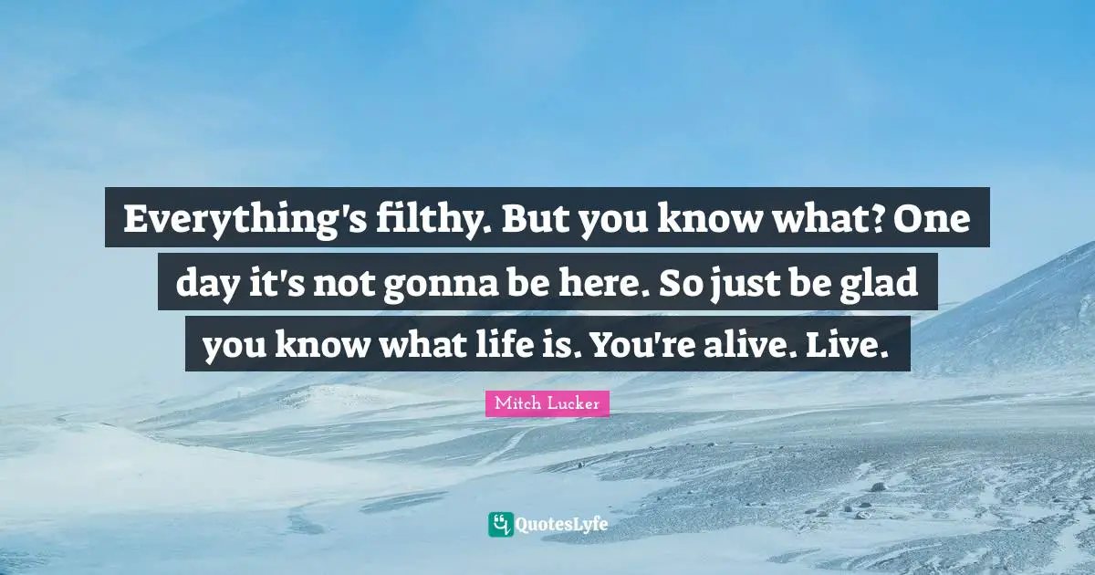 I M Alive Quotes: "Everything's filthy. But you know what? One day it's not gonna be here. So just be glad you know what life is. You're alive. Live."