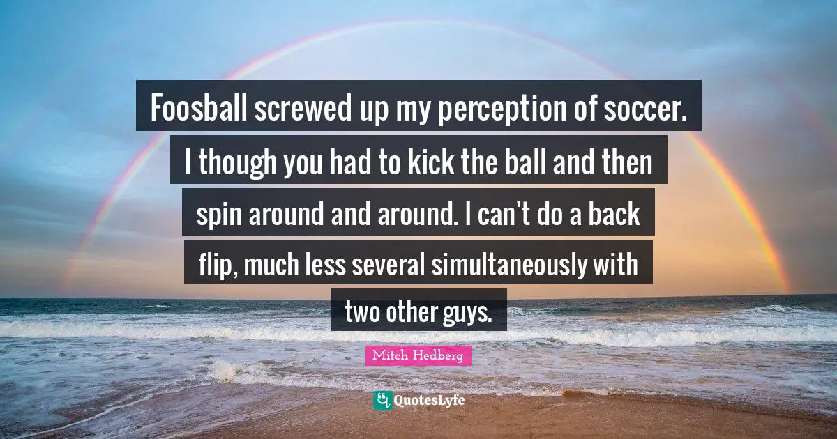 Foosball screwed up my perception of soccer. I though you had to kick the ball and then spin around and around. I can't do a back flip, much less several simultaneously with two other guys.
