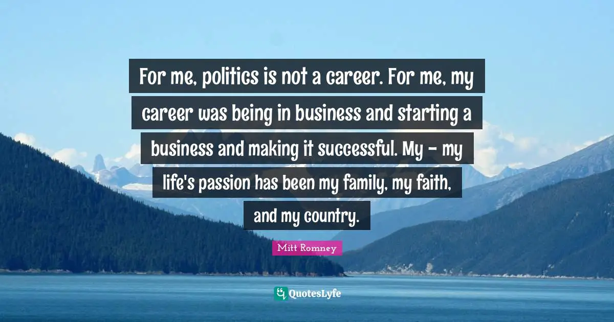 For me, politics is not a career. For me, my career was being in business and starting a business and making it successful. My - my life's passion has been my family, my faith, and my country.