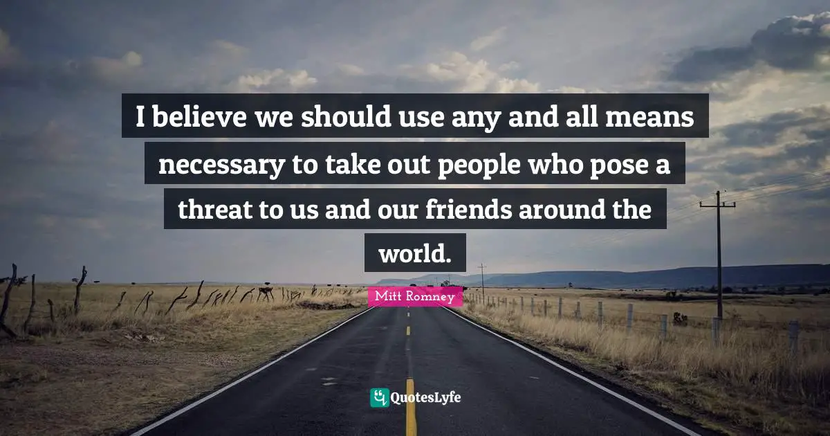 I believe we should use any and all means necessary to take out people who pose a threat to us and our friends around the world.