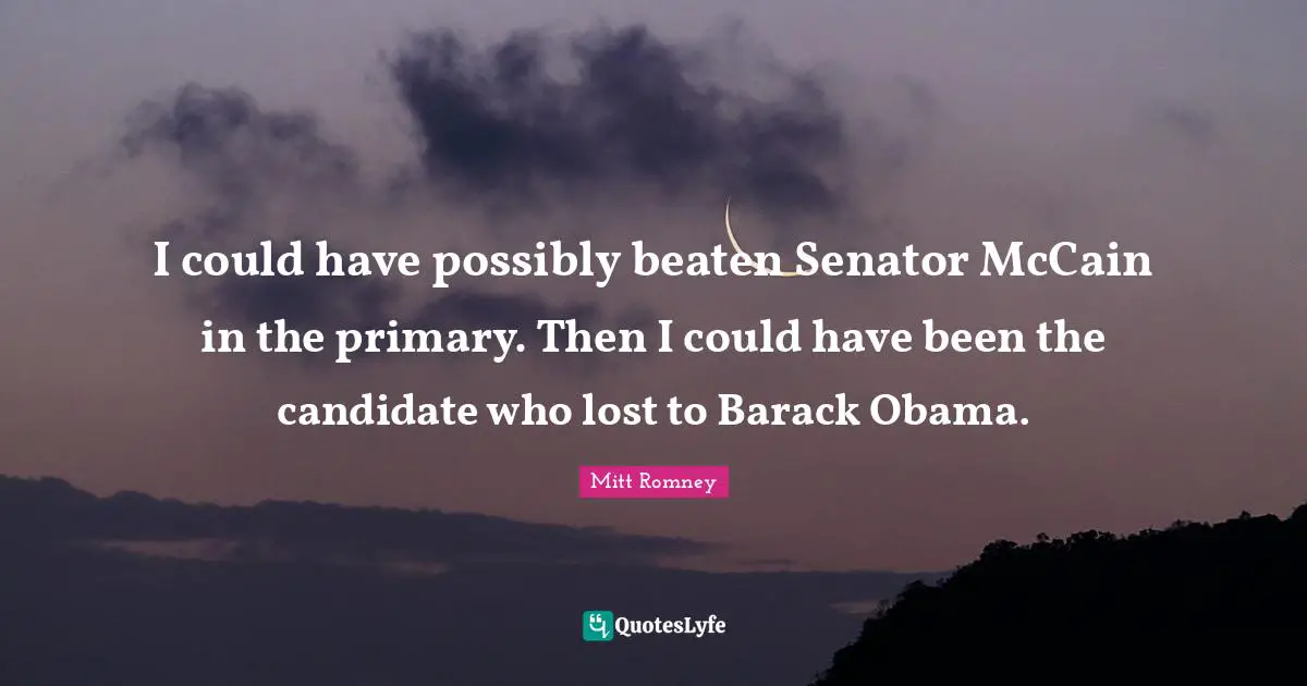 Could Have Been Quotes: "I could have possibly beaten Senator McCain in the primary. Then I could have been the candidate who lost to Barack Obama."